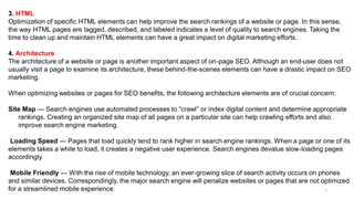 EMAIL MARKETING STRATEGY
8
3. HTML
Optimization of specific HTML elements can help improve the search rankings of a website or page. In this sense,
the way HTML pages are tagged, described, and labeled indicates a level of quality to search engines. Taking the
time to clean up and maintain HTML elements can have a great impact on digital marketing efforts.
4. Architecture
The architecture of a website or page is another important aspect of on-page SEO. Although an end-user does not
usually visit a page to examine its architecture, these behind-the-scenes elements can have a drastic impact on SEO
marketing.
When optimizing websites or pages for SEO benefits, the following architecture elements are of crucial concern:
Site Map — Search engines use automated processes to “crawl” or index digital content and determine appropriate
rankings. Creating an organized site map of all pages on a particular site can help crawling efforts and also
improve search engine marketing.
Loading Speed — Pages that load quickly tend to rank higher in search engine rankings. When a page or one of its
elements takes a while to load, it creates a negative user experience. Search engines devalue slow-loading pages
accordingly.
Mobile Friendly — With the rise of mobile technology, an ever-growing slice of search activity occurs on phones
and similar devices. Correspondingly, the major search engine will penalize websites or pages that are not optimized
for a streamlined mobile experience.
 