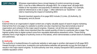 OFF PAGE Whereas organizations have a broad degree of control concerning on-page
SEO, it can be a little different for off-page SEO. On a larger level, off-page SEO
relates to the reputation and popularity of websites and web pages. For example,
external references to a site or page — often referred to as “backlinks” — are
vital to maximizing the impact of marketing SEO.
Several important aspects of on-page SEO include (1) Links, (2) Authority, (3)
Geography, and (4) Social.
1. Links
External links to an organization’s digital content are a highly valuable aspect of search engine marketing.
Internal links from one page of a website to another are also important as they demonstrate a level of
organization and cohesion to the major search engines. However, not all links are created equal.
The quality of a link is often more important than the overall quantity of links to a particular site or page. The
highest quality links to digital content come from reputable destinations elsewhere online. These linking
websites have a high degree of authority (more on this below), which demonstrates a certain level of credibility
and usefulness.
2. Authority
The authority or trustworthiness of a particular website or web page is another vital aspect of off-page SEO.
Viewed through a macro lens, trustworthy and authoritative websites will generally occupy the first page of
results in the major search engines. To build authority over time, employ transparent SEO practices and build a
credible reputation online
 