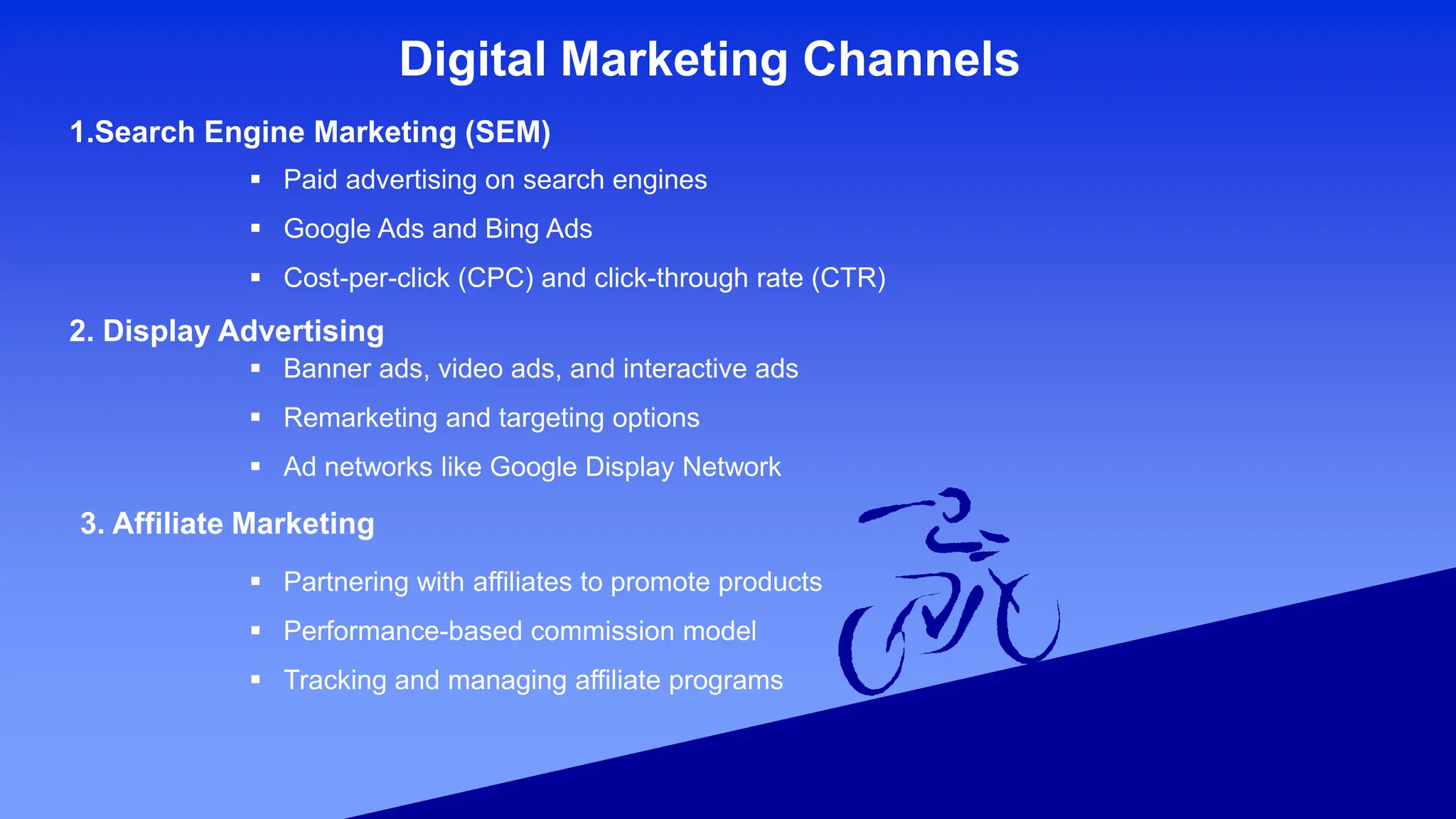 Digital Marketing Channels
1.Search Engine Marketing (SEM)
 Paid advertising on search engines
 Google Ads and Bing Ads
 Cost-per-click (CPC) and click-through rate (CTR)
2. Display Advertising
 Banner ads, video ads, and interactive ads
 Remarketing and targeting options
 Ad networks like Google Display Network
3. Affiliate Marketing
 Partnering with affiliates to promote products
 Performance-based commission model
 Tracking and managing affiliate programs
 