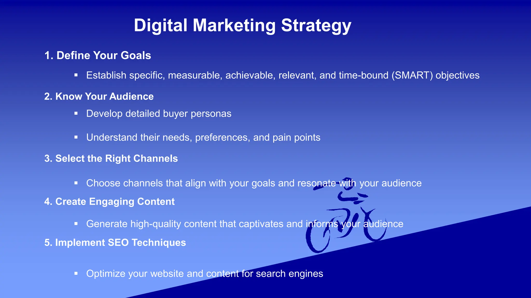Digital Marketing Strategy
1. Define Your Goals
 Establish specific, measurable, achievable, relevant, and time-bound (SMART) objectives
2. Know Your Audience
 Develop detailed buyer personas
 Understand their needs, preferences, and pain points
3. Select the Right Channels
 Choose channels that align with your goals and resonate with your audience
4. Create Engaging Content
 Generate high-quality content that captivates and informs your audience
5. Implement SEO Techniques
 Optimize your website and content for search engines
 