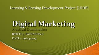 Digital MarketingDigital Marketing
Practical ExaminationPractical Examination
BATCH 3 , PATUAKHALIBATCH 3 , PATUAKHALI
Learning & Earning Development Project [LEDP]Learning & Earning Development Project [LEDP]
DATE :- 26/04/2017DATE :- 26/04/2017
 