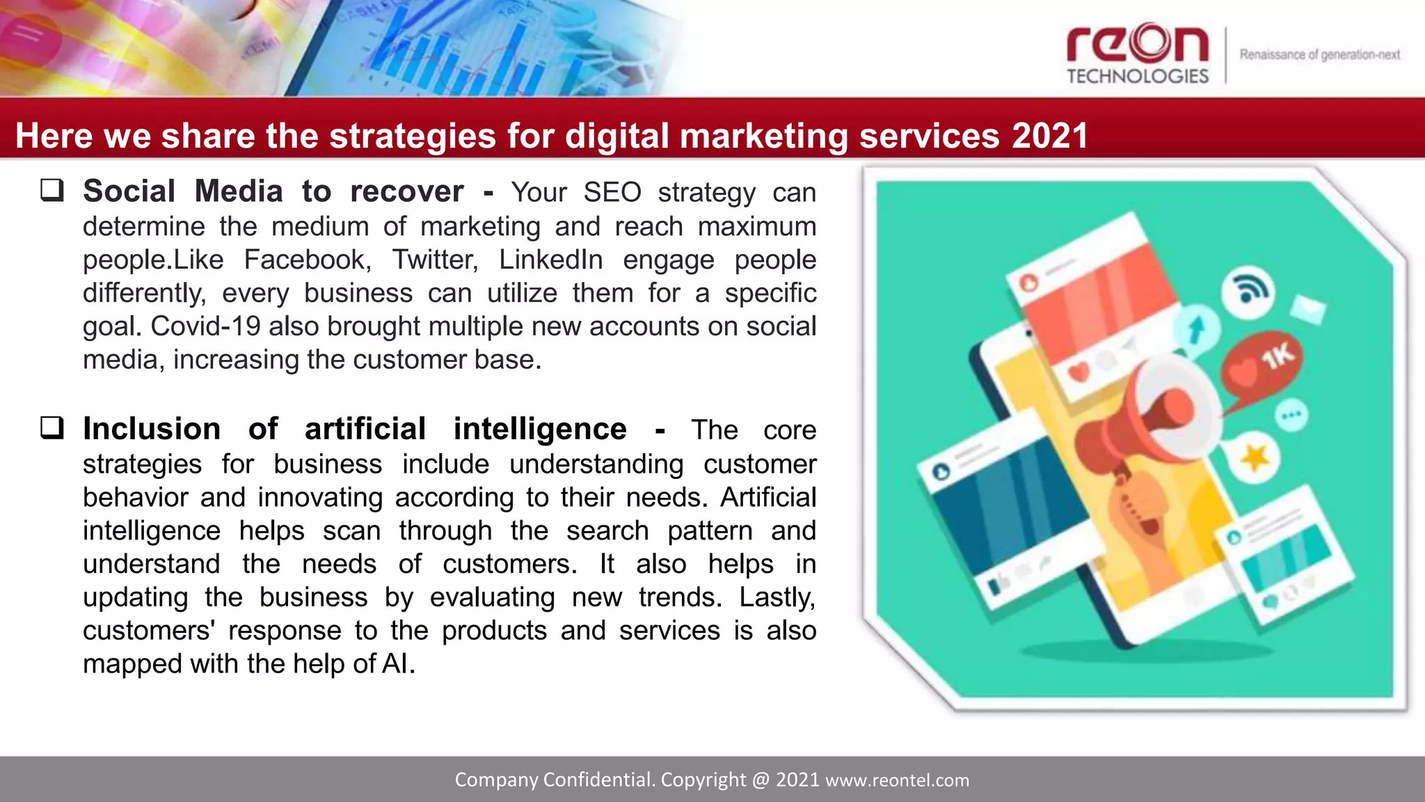 Company Confidential. Copyright @ 2021 www.reontel.com
Here we share the strategies for digital marketing services 2021
 Social Media to recover - Your SEO strategy can
determine the medium of marketing and reach maximum
people.Like Facebook, Twitter, LinkedIn engage people
differently, every business can utilize them for a specific
goal. Covid-19 also brought multiple new accounts on social
media, increasing the customer base.
 Inclusion of artificial intelligence - The core
strategies for business include understanding customer
behavior and innovating according to their needs. Artificial
intelligence helps scan through the search pattern and
understand the needs of customers. It also helps in
updating the business by evaluating new trends. Lastly,
customers' response to the products and services is also
mapped with the help of AI.
 