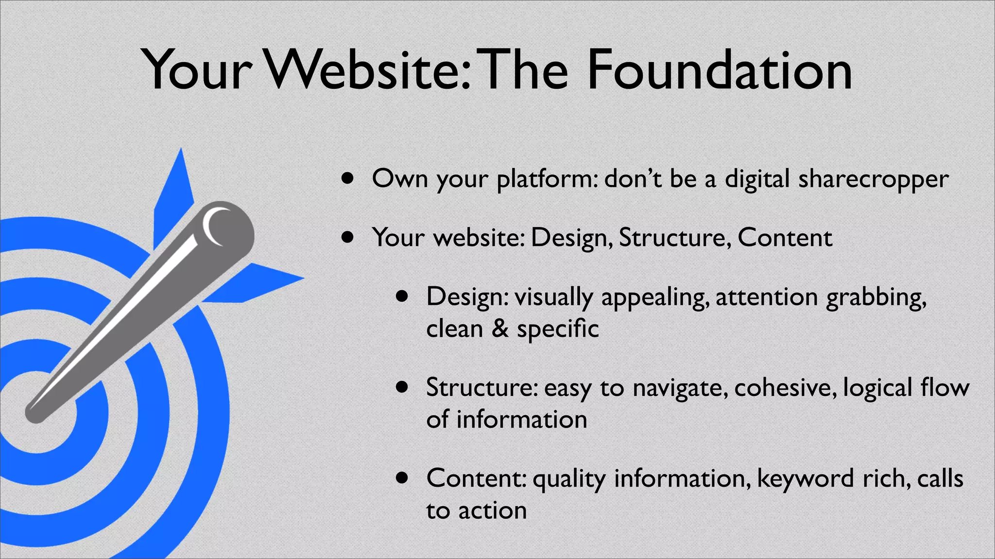 Your Website: The Foundation
       •   Own your platform: don’t be a digital sharecropper

       •   Your website: Design, Structure, Content

            •   Design: visually appealing, attention grabbing,
                clean & speciﬁc

            •   Structure: easy to navigate, cohesive, logical ﬂow
                of information

            •   Content: quality information, keyword rich, calls
                to action
 