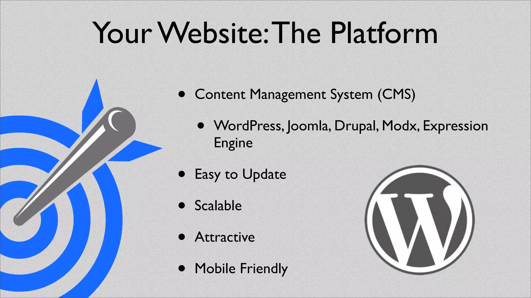 Your Website: The Platform
      •   Content Management System (CMS)

          •   WordPress, Joomla, Drupal, Modx, Expression
              Engine

      •   Easy to Update

      •   Scalable

      •   Attractive

      •   Mobile Friendly
 