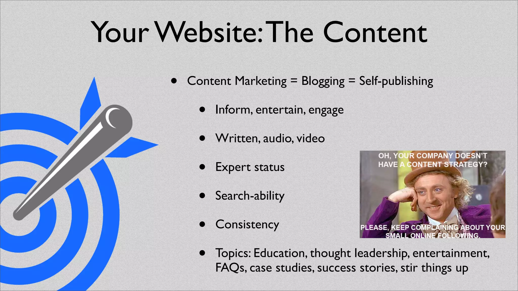 Your Website: The Content
     •   Content Marketing = Blogging = Self-publishing

           •   Inform, entertain, engage

           •   Written, audio, video

           •   Expert status

           •   Search-ability

           •   Consistency

           •   Topics: Education, thought leadership, entertainment,
               FAQs, case studies, success stories, stir things up
 
