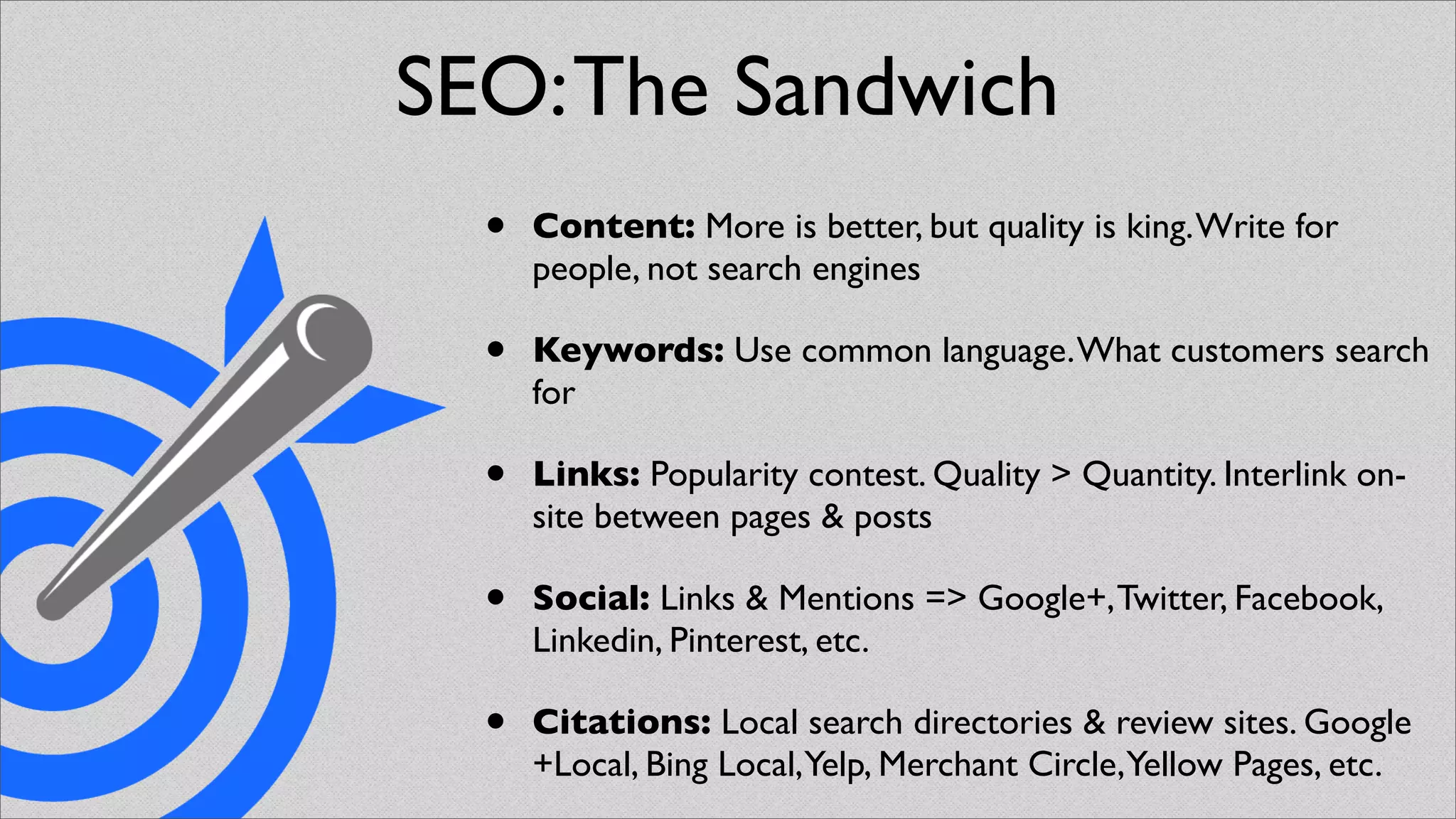 SEO: The Sandwich
  •   Content: More is better, but quality is king. Write for
      people, not search engines

  •   Keywords: Use common language. What customers search
      for

  •   Links: Popularity contest. Quality > Quantity. Interlink on-
      site between pages & posts

  •   Social: Links & Mentions => Google+, Twitter, Facebook,
      Linkedin, Pinterest, etc.

  •   Citations: Local search directories & review sites. Google
      +Local, Bing Local,Yelp, Merchant Circle,Yellow Pages, etc.
 