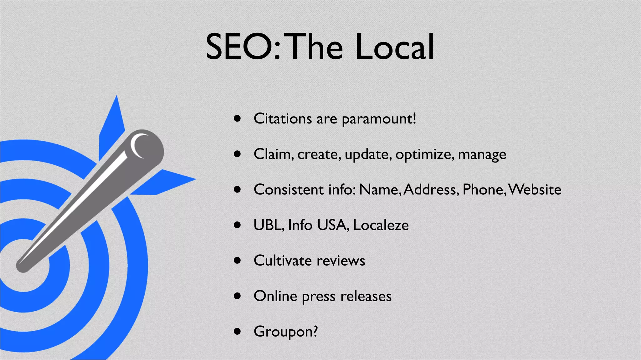 SEO: The Local
 •   Citations are paramount!

 •   Claim, create, update, optimize, manage

 •   Consistent info: Name, Address, Phone, Website

 •   UBL, Info USA, Localeze

 •   Cultivate reviews

 •   Online press releases

 •   Groupon?
 