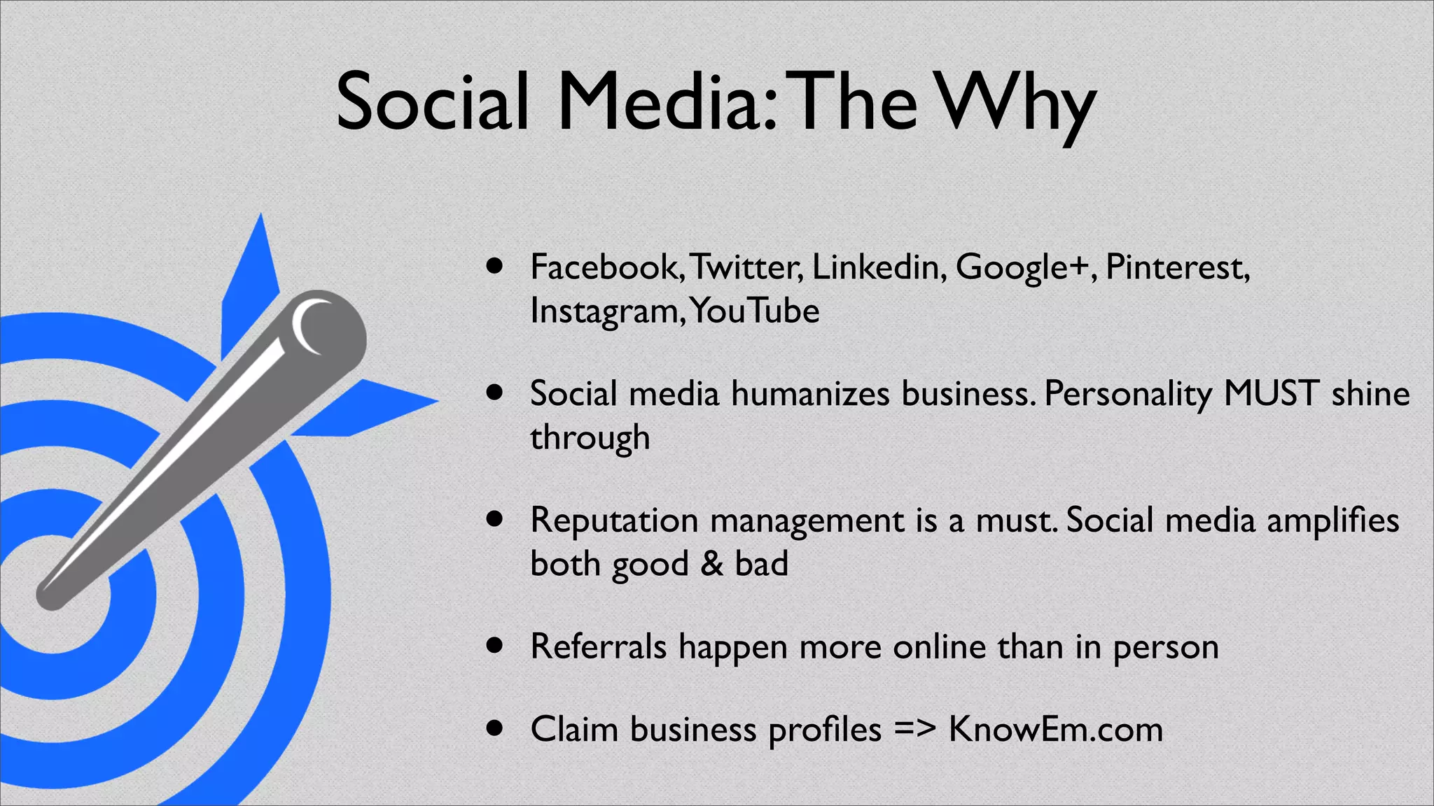 Social Media: The Why
    •   Facebook, Twitter, Linkedin, Google+, Pinterest,
        Instagram,YouTube

    •   Social media humanizes business. Personality MUST shine
        through

    •   Reputation management is a must. Social media ampliﬁes
        both good & bad

    •   Referrals happen more online than in person

    •   Claim business proﬁles => KnowEm.com
 