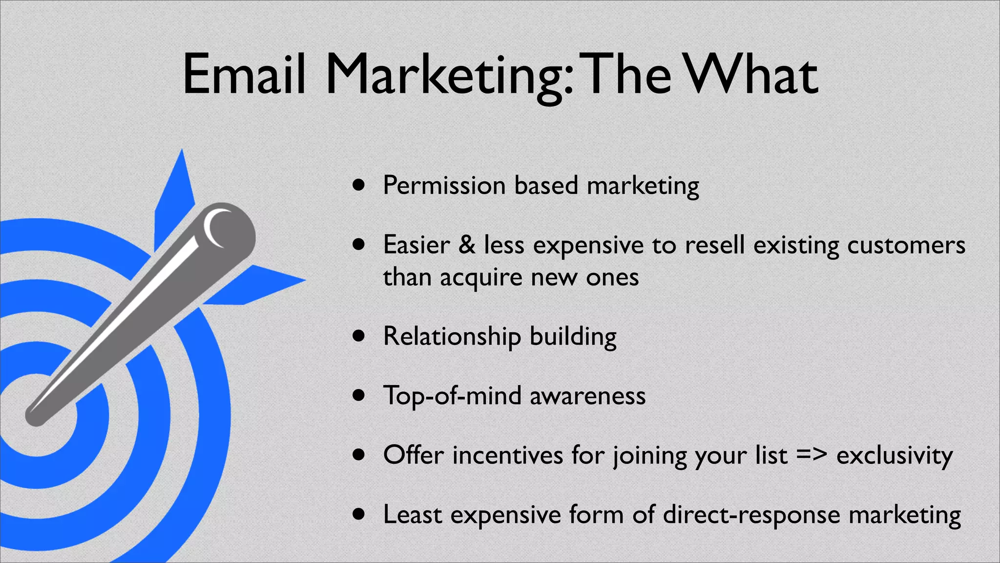 Email Marketing: The What
      •   Permission based marketing

      •   Easier & less expensive to resell existing customers
          than acquire new ones

      •   Relationship building

      •   Top-of-mind awareness

      •   Offer incentives for joining your list => exclusivity

      •   Least expensive form of direct-response marketing
 