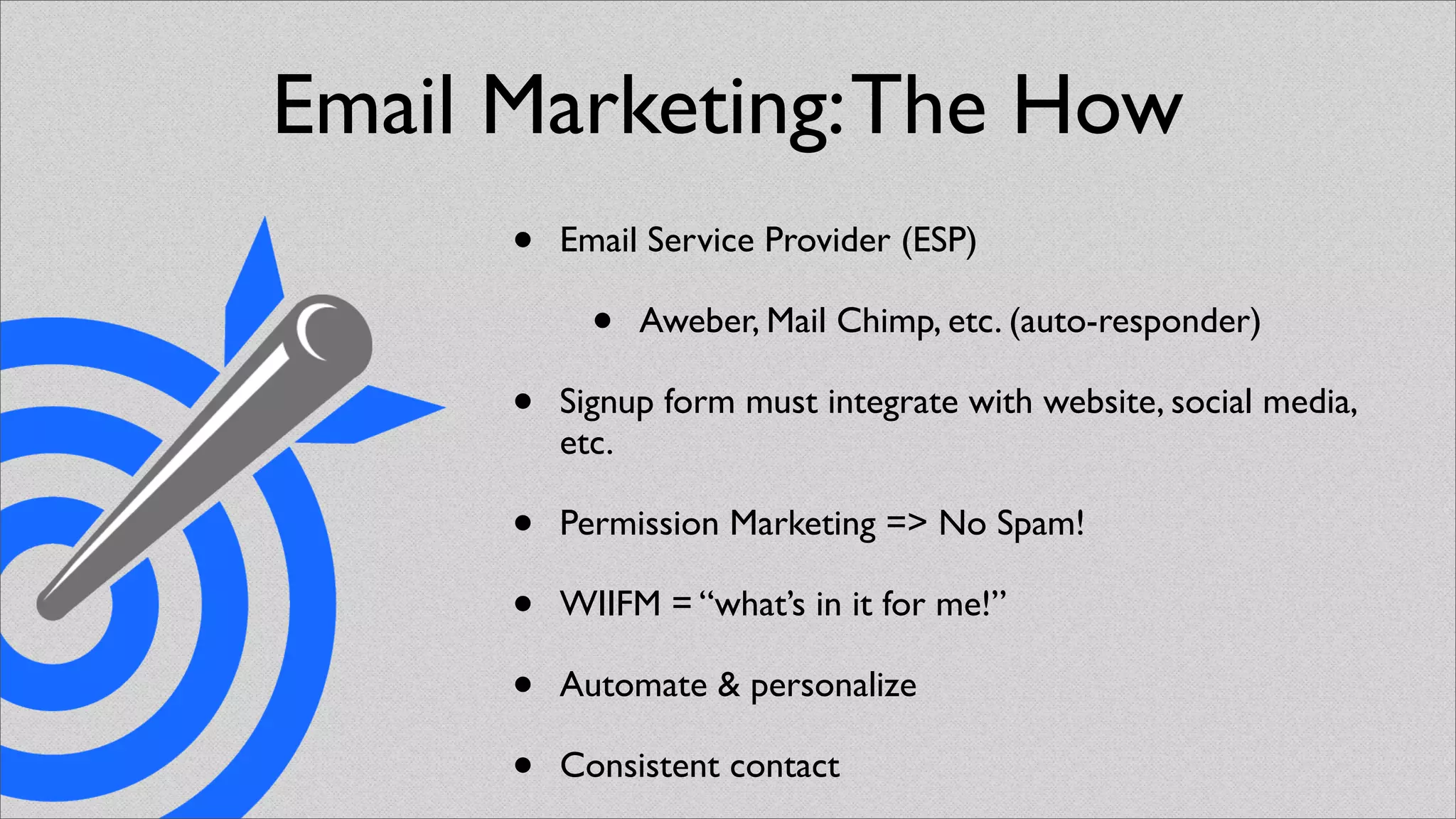 Email Marketing: The How
      •   Email Service Provider (ESP)

            •   Aweber, Mail Chimp, etc. (auto-responder)

      •   Signup form must integrate with website, social media,
          etc.

      •   Permission Marketing => No Spam!

      •   WIIFM = “what’s in it for me!”

      •   Automate & personalize

      •   Consistent contact
 