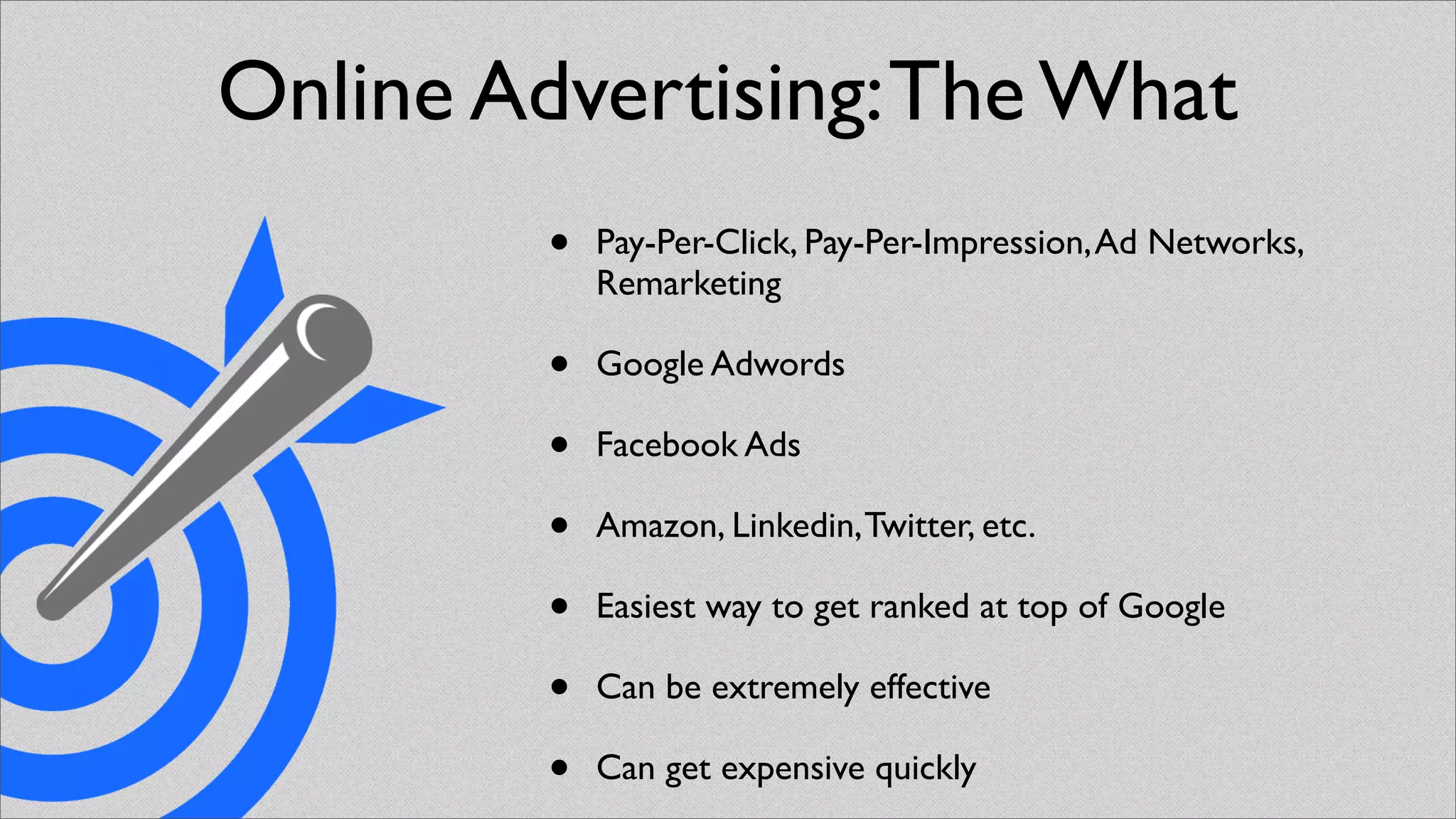 Online Advertising: The What
         •   Pay-Per-Click, Pay-Per-Impression, Ad Networks,
             Remarketing

         •   Google Adwords

         •   Facebook Ads

         •   Amazon, Linkedin, Twitter, etc.

         •   Easiest way to get ranked at top of Google

         •   Can be extremely effective

         •   Can get expensive quickly
 