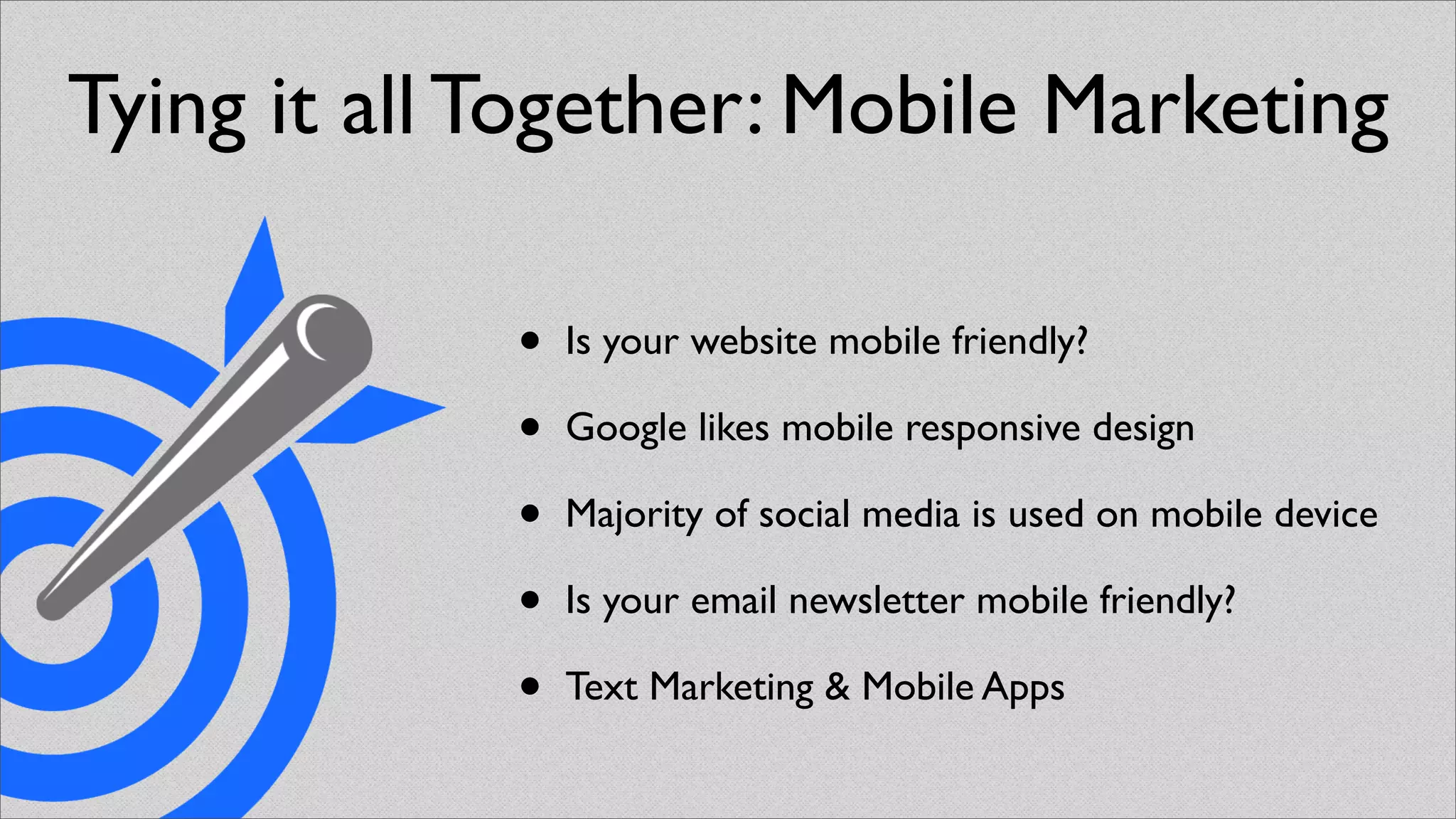 Tying it all Together: Mobile Marketing

             •   Is your website mobile friendly?

             •   Google likes mobile responsive design

             •   Majority of social media is used on mobile device

             •   Is your email newsletter mobile friendly?

             •   Text Marketing & Mobile Apps
 