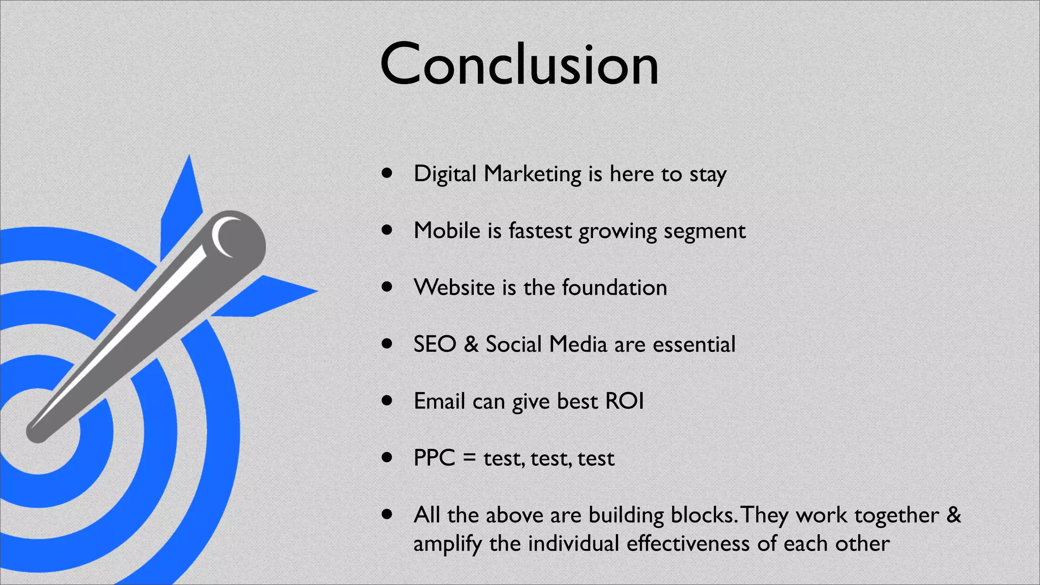 Conclusion
•   Digital Marketing is here to stay

•   Mobile is fastest growing segment

•   Website is the foundation

•   SEO & Social Media are essential

•   Email can give best ROI

•   PPC = test, test, test

•   All the above are building blocks. They work together &
    amplify the individual effectiveness of each other
 