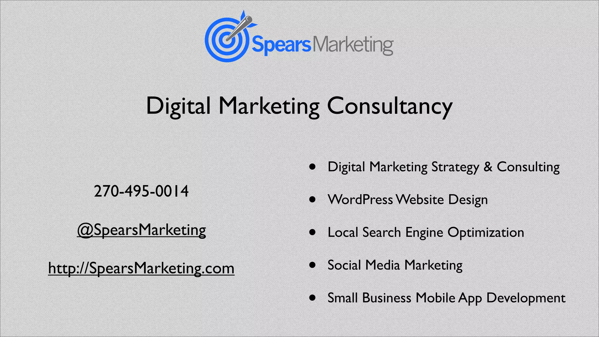 Digital Marketing Consultancy

                             •   Digital Marketing Strategy & Consulting
      270-495-0014
                             •   WordPress Website Design

    @SpearsMarketing         •   Local Search Engine Optimization

http://SpearsMarketing.com   •   Social Media Marketing

                             •   Small Business Mobile App Development
 