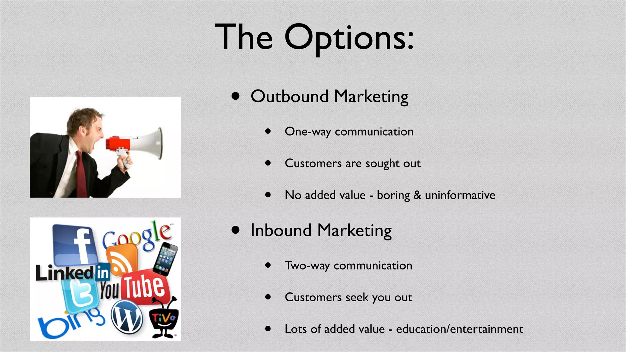 The Options:
• Outbound Marketing
    •   One-way communication

    •   Customers are sought out

    •   No added value - boring & uninformative


• Inbound Marketing
    •   Two-way communication

    •   Customers seek you out

    •   Lots of added value - education/entertainment
 