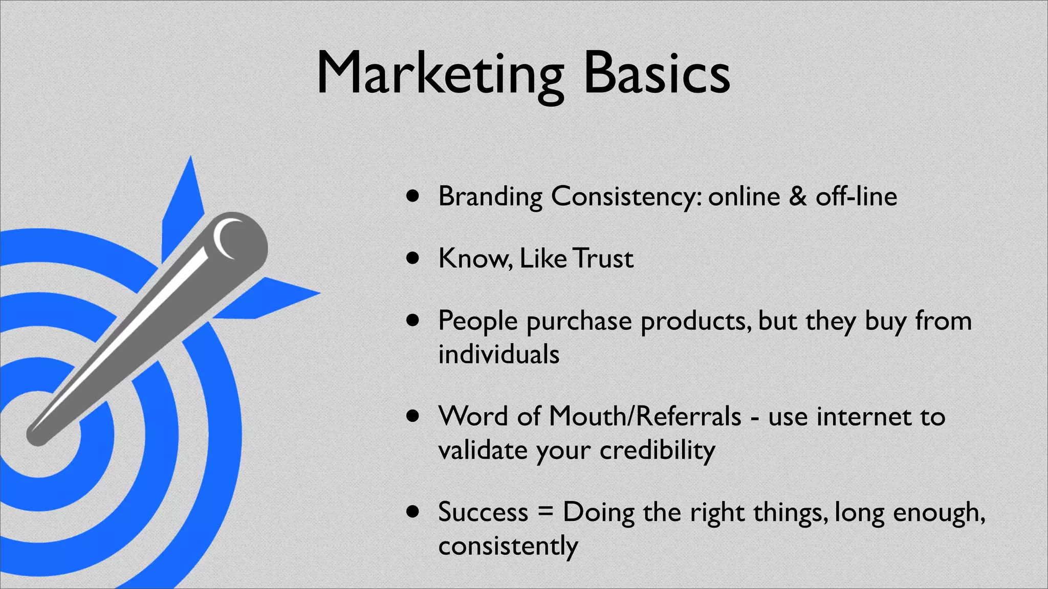 Marketing Basics
   •   Branding Consistency: online & off-line

   •   Know, Like Trust

   •   People purchase products, but they buy from
       individuals

   •   Word of Mouth/Referrals - use internet to
       validate your credibility

   •   Success = Doing the right things, long enough,
       consistently
 
