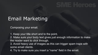 Email Marketing
Composing your email.
1. Keep your title short and to the point.
2. Make sure your body text gives just enough information to make
the reader want to click through.
3. Avoid heavy use of images as this can trigger spam traps with
some email clients.
4. Try to make sure you insert a “name” field in the email.
 