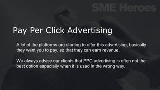 Pay Per Click Advertising
A lot of the platforms are starting to offer this advertising, basically
they want you to pay, so that they can earn revenue.
We always advise our clients that PPC advertising is often not the
best option especially when it is used in the wrong way.
 