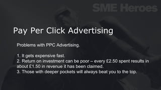 Pay Per Click Advertising
Problems with PPC Advertising.
1. It gets expensive fast.
2. Return on investment can be poor – every £2.50 spent results in
about £1.50 in revenue it has been claimed.
3. Those with deeper pockets will always beat you to the top.
 