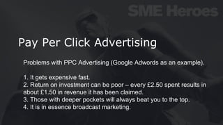 Pay Per Click Advertising
Problems with PPC Advertising (Google Adwords as an example).
1. It gets expensive fast.
2. Return on investment can be poor – every £2.50 spent results in
about £1.50 in revenue it has been claimed.
3. Those with deeper pockets will always beat you to the top.
4. It is in essence broadcast marketing.
 