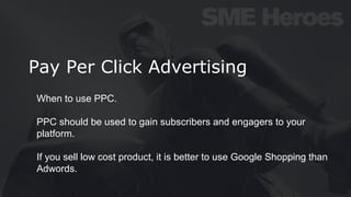 Pay Per Click Advertising
When to use PPC.
PPC should be used to gain subscribers and engagers to your
platform.
If you sell low cost product, it is better to use Google Shopping than
Adwords.
 