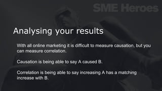 Analysing your results
With all online marketing it is difficult to measure causation, but you
can measure correlation.
Causation is being able to say A caused B.
Correlation is being able to say increasing A has a matching
increase with B.
 