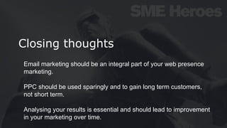Closing thoughts
Email marketing should be an integral part of your web presence
marketing.
PPC should be used sparingly and to gain long term customers,
not short term.
Analysing your results is essential and should lead to improvement
in your marketing over time.
 