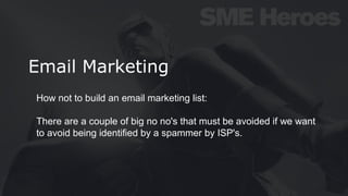 Email Marketing
How not to build an email marketing list:
There are a couple of big no no's that must be avoided if we want
to avoid being identified by a spammer by ISP's.
 