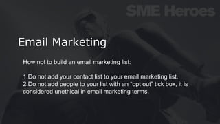 Email Marketing
How not to build an email marketing list:
1.Do not add your contact list to your email marketing list.
2.Do not add people to your list with an “opt out” tick box, it is
considered unethical in email marketing terms.
 