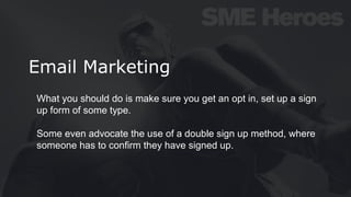 Email Marketing
What you should do is make sure you get an opt in, set up a sign
up form of some type.
Some even advocate the use of a double sign up method, where
someone has to confirm they have signed up.
 