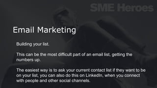 Email Marketing
Building your list.
This can be the most difficult part of an email list, getting the
numbers up.
The easiest way is to ask your current contact list if they want to be
on your list, you can also do this on LinkedIn, when you connect
with people and other social channels.
 