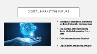 DIGITAL MARKETING FUTURE
• Strength of Internet as Marketing
Medium Outweighs the Negatives
• The number of People visiting
Social Media is Increasing Every
Year
• Customer wants more Comfort
• Digital goods are getting cheaper
 