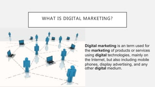 WHAT IS DIGITAL MARKETING?
Digital marketing is an term used for
the marketing of products or services
using digital technologies, mainly on
the Internet, but also including mobile
phones, display advertising, and any
other digital medium.
 