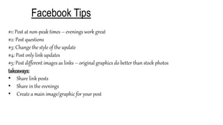 Facebook Tips
#1: Post at non-peak times – evenings work great
#2: Post questions
#3: Change the style of the update
#4: Post only link updates
#5: Post different images as links – original graphics do better than stock photos
takeaways:
• Share link posts
• Share in the evenings
• Create a main image/graphic for your post
 