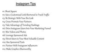 Instagram Tips
#1: Shoot Square
#2: Use a Customized Link Shortened to Track Traffic
#3: Be Strategic With Your Bio Link
#4: Cross-Promote Your Partners
#5: Take Advantage of Trending Hashtags
#6: Drive Instagram Users Into Your Marketing Funnel
#7: Mix Videos and Photos
#8: Leverage Sponsored Ads
#9: Direct Users to Your Most Valuable Content
#10: Use Sponsored Posts
#11: Partner With Instagram Influencers
#12: Make Graphics Shareworthy
 