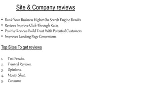 Site & Company reviews
• Rank Your Business Higher On Search Engine Results
• Reviews Improve Click-Through Rates
• Positive Reviews Build Trust With Potential Customers
• Improves Landing Page Conversions
Top Sites To get reviews
1. Test Freaks.
2. Trusted Reviews.
3. Opinions.
4. Mouth Shut.
5. Consume
 