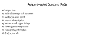 Frequently asked Questions (FAQ)
#1 Save you time
#2 Build relationships with customers
#3 Identify you as an expert
#4 Improve site navigation
#5 Improve search engine listings
#6 Turn negatives into positives
#7 Highlight key information
#8 Analyse your site
 