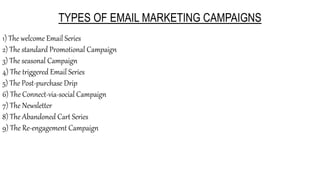 TYPES OF EMAIL MARKETING CAMPAIGNS
1) The welcome Email Series
2) The standard Promotional Campaign
3) The seasonal Campaign
4) The triggered Email Series
5) The Post-purchase Drip
6) The Connect-via-social Campaign
7) The Newsletter
8) The Abandoned Cart Series
9) The Re-engagement Campaign
 