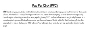 Pay Per Click (PPC)
PPC stands for pay-per-click, a model of internet marketing in which advertisers pay a fee each time one of their ads is
clicked. Essentially, it’s a way of buying visits to your site, rather than attempting to “earn” those visits organically.
Search engine advertising is one of the most popular forms of PPC. It allows advertisers to bid for ad placement in a
search engine's sponsored links when someone searches on a keyword that is related to their business offering. For
example, if we bid on the keyword “PPC software,” our ad might show up in the very top spot on the Google results
page.
 
