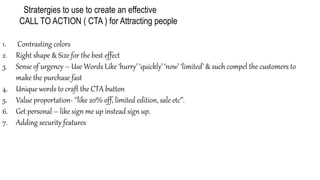 Stratergies to use to create an effective
CALL TO ACTION ( CTA ) for Attracting people
1. Contrasting colors
2. Right shape & Size for the best effect
3. Sense of urgency – Use Words Like ‘hurry’ ‘quickly’ ‘now’ ‘limited’ & such compel the customers to
make the purchase fast
4. Unique words to craft the CTA button
5. Value proportation- ‘’like 20% off, limited edition, sale etc’’.
6. Get personal – like sign me up instead sign up.
7. Adding security features
 