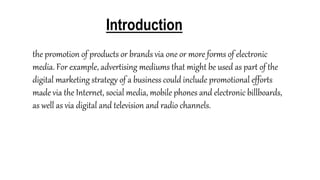 Introduction
the promotion of products or brands via one or more forms of electronic
media. For example, advertising mediums that might be used as part of the
digital marketing strategy of a business could include promotional efforts
made via the Internet, social media, mobile phones and electronic billboards,
as well as via digital and television and radio channels.
 