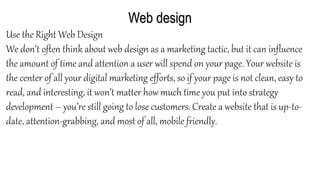 Web design
Use the Right Web Design
We don’t often think about web design as a marketing tactic, but it can influence
the amount of time and attention a user will spend on your page. Your website is
the center of all your digital marketing efforts, so if your page is not clean, easy to
read, and interesting, it won’t matter how much time you put into strategy
development – you’re still going to lose customers. Create a website that is up-to-
date, attention-grabbing, and most of all, mobile friendly.
 
