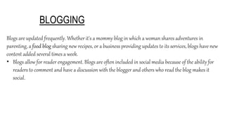 BLOGGING
Blogs are updated frequently. Whether it's a mommy blog in which a woman shares adventures in
parenting, a food blog sharing new recipes, or a business providing updates to its services, blogs have new
content added several times a week.
• Blogs allow for reader engagement. Blogs are often included in social media because of the ability for
readers to comment and have a discussion with the blogger and others who read the blog makes it
social.
 