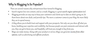 Why Is Blogging Is So Popular?
There are several reasons why entrepreneurs have turned to blogging.
• Search engines love new content, and as a result, blogging is a great search engine optimization tool.
• Blogging provides an easy way to keep your customers and clients up-to-date on what's going on, let
them know about new deals, and provide tips. The more a customer comes to your blog, the more likely
they are to spend money.
• A blog allows you to build trust and rapport with your prospects. Not only can you show off what you
know, building your expertise and credibility, but because people can post comments and interact with
you, they can get to know you, and hopefully, will trust you enough to buy from you.
• Blogs can make money. Along with your product or service, blogs can generate income from other
options, such as advertising and affiliate products.
 