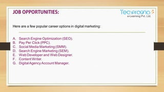 Here are a few popular career options in digital marketing:
A. Search Engine Optimization (SEO).
B. Pay Per Click (PPC).
C. Social Media Marketing (SMM).
D. Search Engine Marketing (SEM).
E. WebDeveloper and Web Designer.
F. Content Writer.
G. DigitalAgency Account Manager.
 