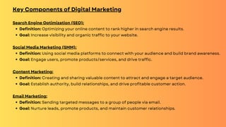 Key Components of Digital Marketing
Search Engine Optimization (SEO):
Definition: Optimizing your online content to rank higher in search engine results.
Goal: Increase visibility and organic traffic to your website.
Social Media Marketing (SMM):
Definition: Using social media platforms to connect with your audience and build brand awareness.
Goal: Engage users, promote products/services, and drive traffic.
Content Marketing:
Definition: Creating and sharing valuable content to attract and engage a target audience.
Goal: Establish authority, build relationships, and drive profitable customer action.
Email Marketing:
Definition: Sending targeted messages to a group of people via email.
Goal: Nurture leads, promote products, and maintain customer relationships.
 