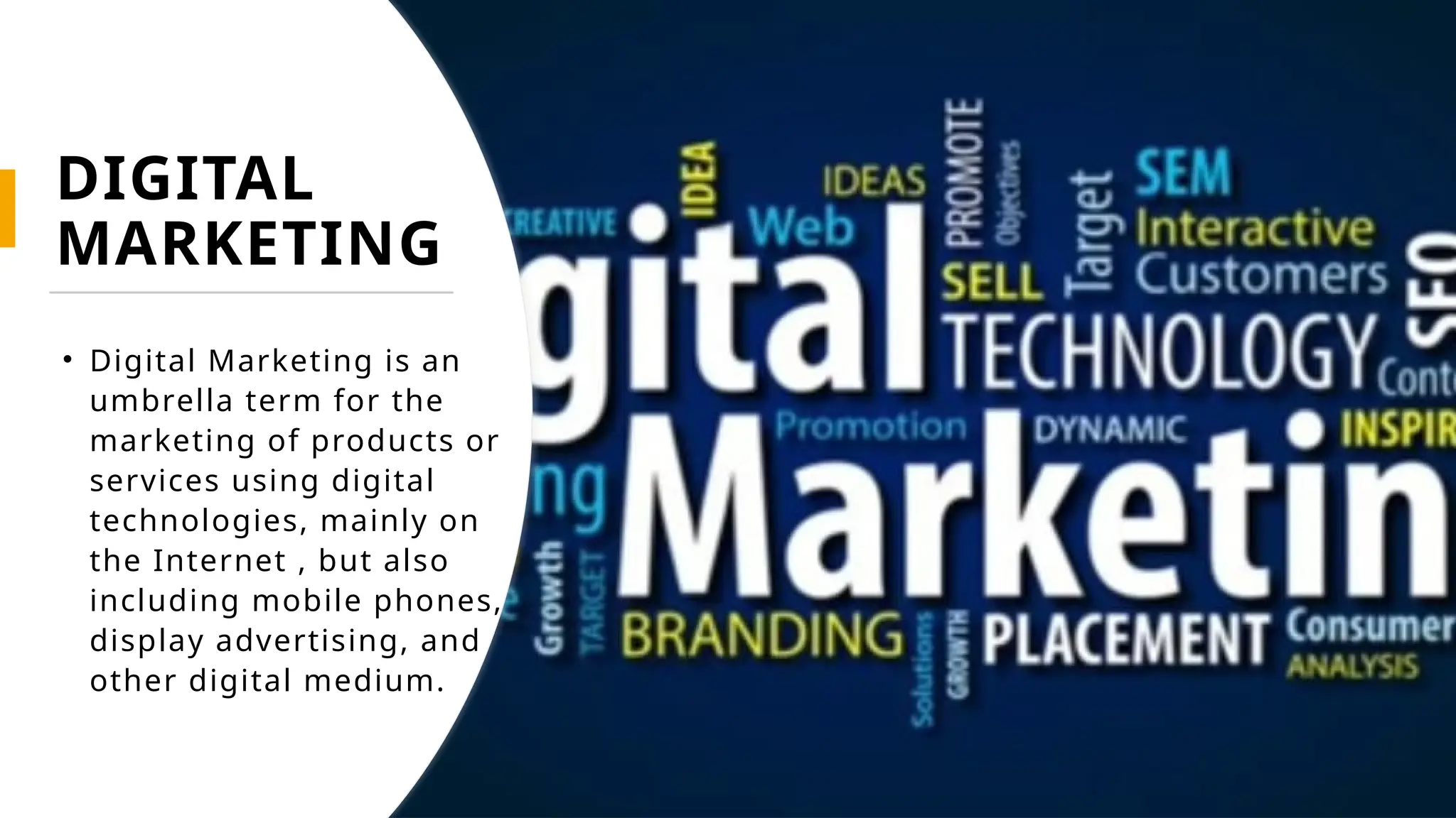 DIGITAL
MARKETING
• Digital Marketing is an
umbrella term for the
marketing of products or
services using digital
technologies, mainly on
the Internet , but also
including mobile phones,
display advertising, and
other digital medium.
 
