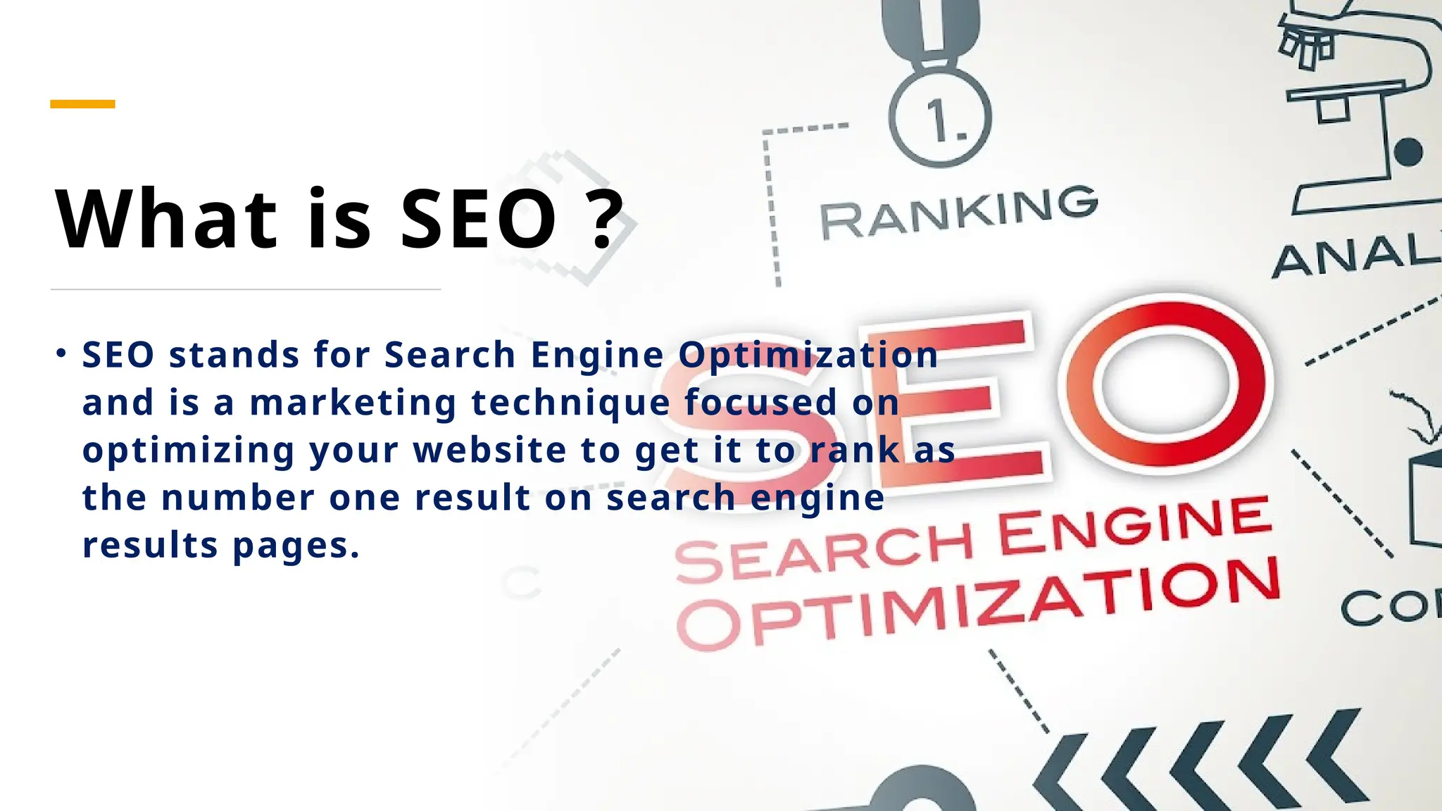What is SEO ?
• SEO stands for Search Engine Optimization
and is a marketing technique focused on
optimizing your website to get it to rank as
the number one result on search engine
results pages.
 