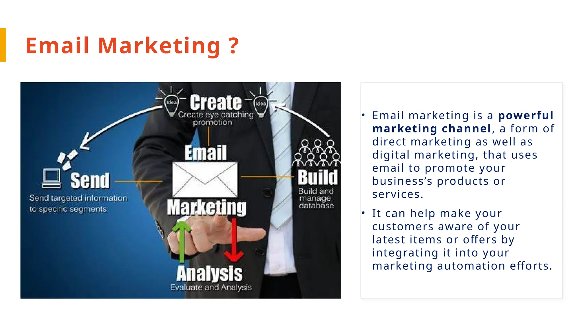 Email Marketing ?
• Email marketing is a powerful
marketing channel, a form of
direct marketing as well as
digital marketing, that uses
email to promote your
business’s products or
services.
• It can help make your
customers aware of your
latest items or offers by
integrating it into your
marketing automation efforts.
 