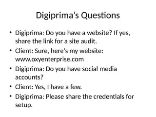 Digiprima’s Questions
• Digiprima: Do you have a website? If yes,
share the link for a site audit.
• Client: Sure, here's my website:
www.oxyenterprise.com
• Digiprima: Do you have social media
accounts?
• Client: Yes, I have a few.
• Digiprima: Please share the credentials for
setup.
 